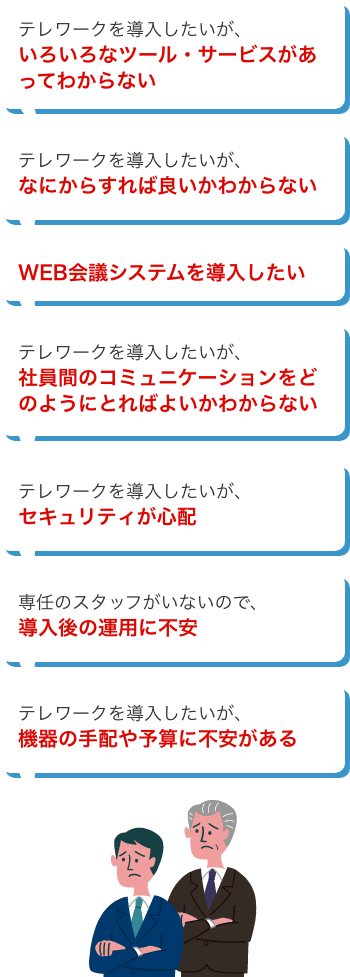 いろいろなツール・サービスがあってわからない、なにからすれば良いかわからない、WEB会議システムを導入したい、社員間のコミュニケーションをどのようにとればよいかわからない、セキュリティが心配、導入後の運用に不安、機器の手配や予算に不安がある